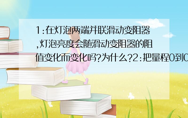 1:在灯泡两端并联滑动变阻器,灯泡亮度会随滑动变阻器的阻值变化而变化吗?为什么?2:把量程0到0.3A的电流表与一滑动变阻器并联,电流表的示数会随滑动变阻器的阻值变化而变化吗?为什么?我