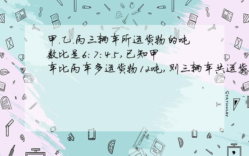 甲.乙.丙三辆车所运货物的吨数比是6：7：4.5,已知甲车比丙车多运货物12吨,则三辆车共运货物多少吨?