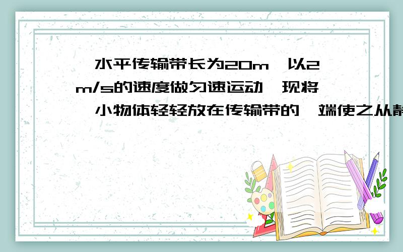 一水平传输带长为20m,以2m/s的速度做匀速运动,现将一小物体轻轻放在传输带的一端使之从静止开始运动,若物体与传输带间的动摩擦因数为0.1,求：（1）小物体到达传输带另一端所需时间 （2