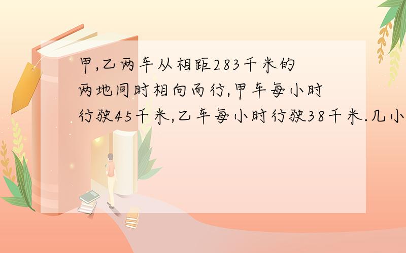 甲,乙两车从相距283千米的两地同时相向而行,甲车每小时行驶45千米,乙车每小时行驶38千米.几小时后两车相距34千米?