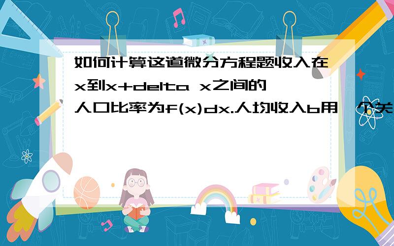 如何计算这道微分方程题收入在x到x+delta x之间的人口比率为f(x)dx.人均收入b用一个关于f(x)的积分如何表示?p=大F(x)表示收入低于x的人口比率,用积分如何表示?G(x)表示收入低于x人群的人均收入