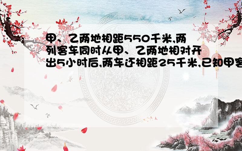 甲、乙两地相距550千米,两列客车同时从甲、乙两地相对开出5小时后,两车还相距25千米,已知甲客车每小...甲、乙两地相距550千米,两列客车同时从甲、乙两地相对开出5小时后,两车还相距25千