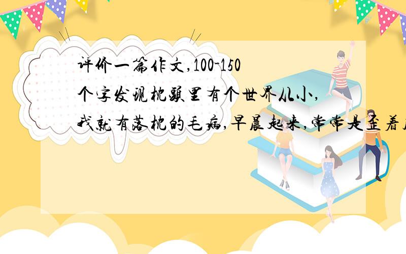 评价一篇作文,100-150个字发现枕头里有个世界从小,我就有落枕的毛病,早晨起来,常常是歪着脖子,疼得哭爹喊娘.母亲自然是小心地替我揉来揉去,可这毕竟不是个长久之计.母亲看着我痛苦的样