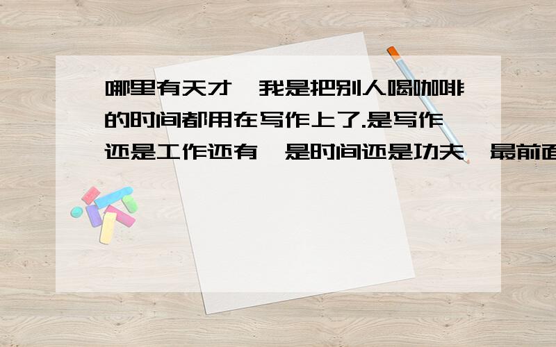 哪里有天才,我是把别人喝咖啡的时间都用在写作上了.是写作还是工作还有,是时间还是功夫,最前面有没有世界二字