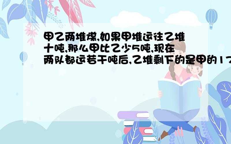 甲乙两堆煤,如果甲堆运往乙堆十吨,那么甲比乙少5吨,现在两队都运若干吨后,乙堆剩下的是甲的17/20,甲剩名少