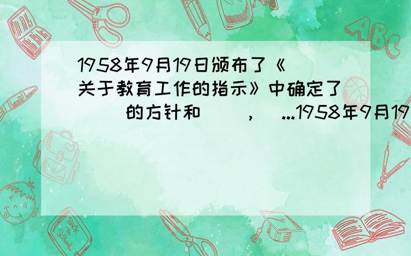 1958年9月19日颁布了《关于教育工作的指示》中确定了（ ）的方针和（ ）,（ ...1958年9月19日颁布了《关于教育工作的指示》中确定了（ ）的方针和（ ）,（ ）的具体原则.