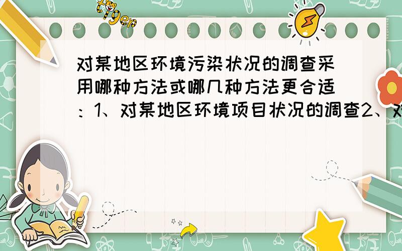 对某地区环境污染状况的调查采用哪种方法或哪几种方法更合适：1、对某地区环境项目状况的调查2、对吉利大学学生消费状况的调查3、对北京市大学生心理状况的调查4、对北京市学生身体