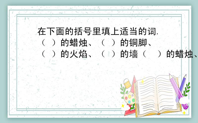 在下面的括号里填上适当的词.（ ）的蜡烛、（ ）的铜脚、（ ）的火焰、（ ）的墙（  ）的蜡烛、（  ）的铜脚、（  ）的火焰、（  ）的墙【（  ）的墙：不能填高大】好的加分！快快快！