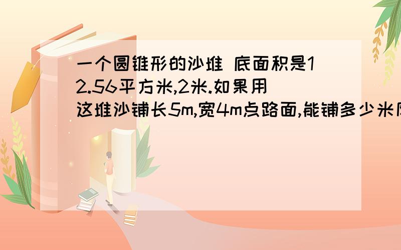 一个圆锥形的沙堆 底面积是12.56平方米,2米.如果用这堆沙铺长5m,宽4m点路面,能铺多少米厚?