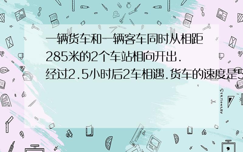 一辆货车和一辆客车同时从相距285米的2个车站相向开出.经过2.5小时后2车相遇.货车的速度是55米/小时.客车的速度是多少