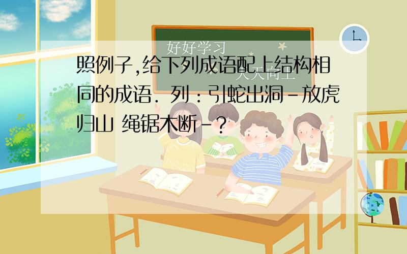 照例子,给下列成语配上结构相同的成语．列：引蛇出洞－放虎归山 绳锯木断－?