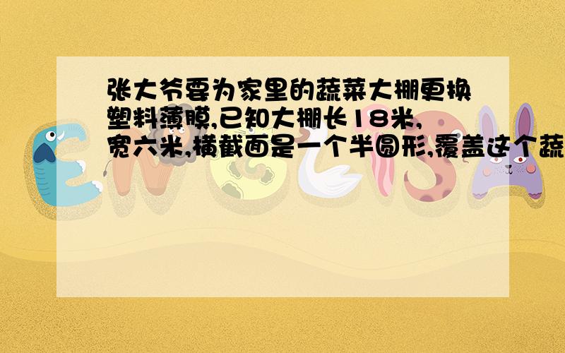 张大爷要为家里的蔬菜大棚更换塑料薄膜,已知大棚长18米,宽六米,横截面是一个半圆形,覆盖这个蔬菜大棚需要多少平方米的塑料薄膜?