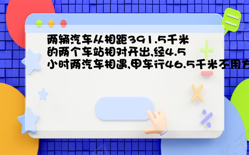 两辆汽车从相距391.5千米的两个车站相对开出,经4.5小时两汽车相遇,甲车行46.5千米不用方式