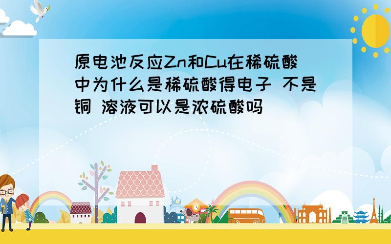 原电池反应Zn和Cu在稀硫酸中为什么是稀硫酸得电子 不是铜 溶液可以是浓硫酸吗