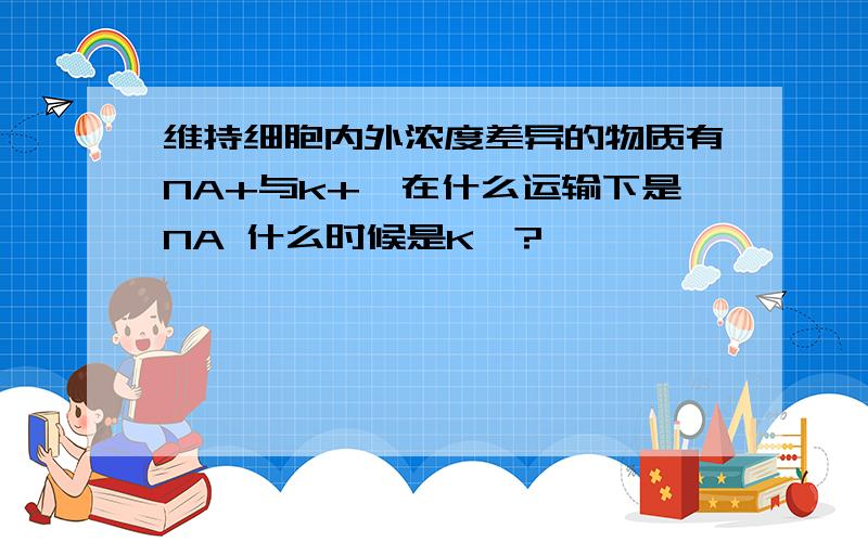 维持细胞内外浓度差异的物质有NA+与k+,在什么运输下是NA 什么时候是K》?