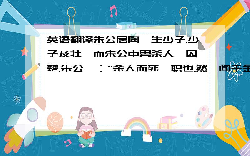 英语翻译朱公居陶,生少子.少子及壮,而朱公中男杀人,囚於楚.朱公曰：“杀人而死,职也.然吾闻千金之子不死於市.”告其少子往视之.乃装黄金千溢,置褐器中,载以一牛车.且遣其少子,朱公长男