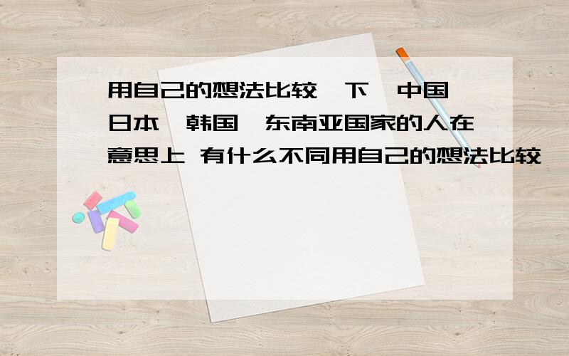 用自己的想法比较一下,中国,日本,韩国,东南亚国家的人在意思上 有什么不同用自己的想法比较一下,中国,日本,韩国,东南亚国家的人在意思上有什么不同?这种不同和本国文化有什么关系?