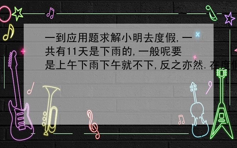 一到应用题求解小明去度假,一共有11天是下雨的,一般呢要是上午下雨下午就不下,反之亦然.在度假期间有18天上午是没下雨的有20天下午是没下雨的（数字记不清了）,请问小明一共有几天假