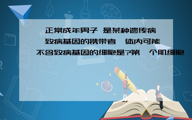 一正常成年男子 是某种遗传病,致病基因的携带者,体内可能不含致病基因的细胞是?第一个肌细胞,第二个是脑细胞,第三个是精原细胞,第四个是某些精子细胞应该选择哪一个?