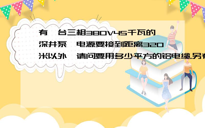 有一台三相380V45千瓦的深井泵,电源要接到距离320米以外,请问要用多少平方的铝电缆.另有一台三相380V22千瓦的深井泵,电源要接到距离180米以外,请问要用多少平方的铝电缆.