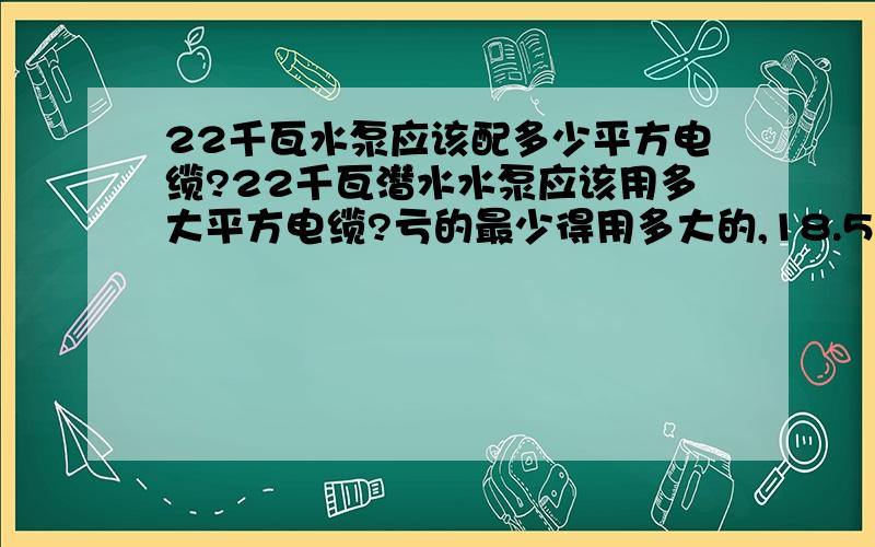 22千瓦水泵应该配多少平方电缆?22千瓦潜水水泵应该用多大平方电缆?亏的最少得用多大的,18.5千瓦潜水水泵应该用多大平方电缆线?亏平方的最小得用多大的?