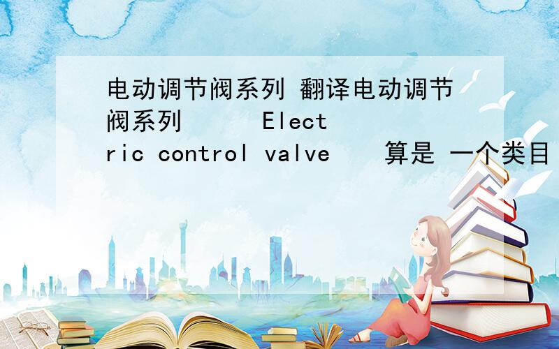 电动调节阀系列 翻译电动调节阀系列      Electric control valve    算是 一个类目 没有上下文、  系列这个词要译出来吗?是直接在后面加serious还是?