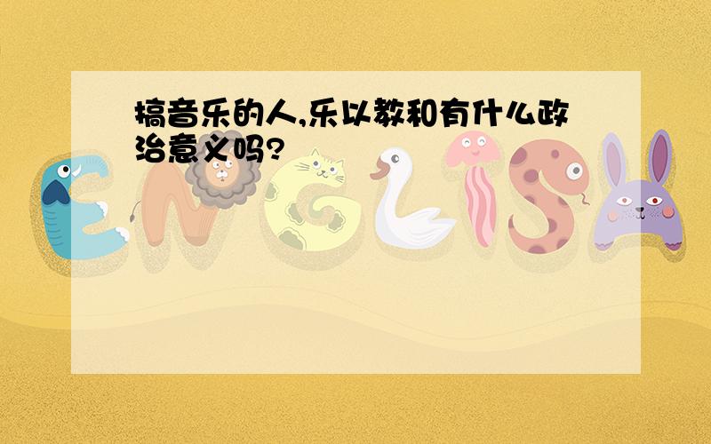 搞音乐的人,乐以教和有什么政治意义吗?