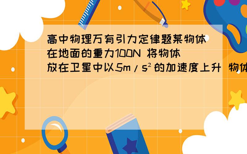 高中物理万有引力定律题某物体在地面的重力100N 将物体放在卫星中以5m/s²的加速度上升 物体与卫星中的支持物的压力为50N 此时卫星距地面有多高?（地球半径R g 已知）