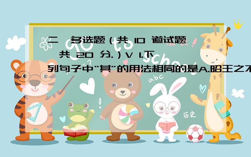 二、多选题（共 10 道试题,共 20 分.）V 1.下列句子中“其”的用法相同的是A.昭王之不复,君其问诸水滨B.颍考叔,纯孝也.爱其母,施及庄公C.射其右,毙于车中D.夫晋何厌之有?既东封郑,又欲肆其