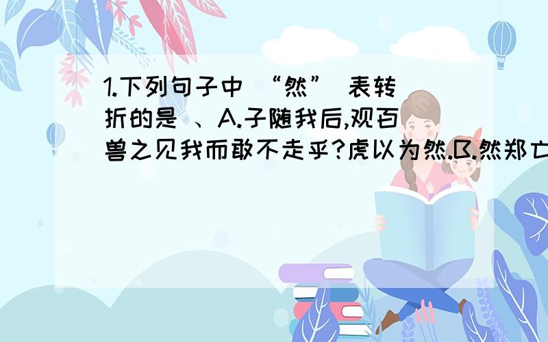 1.下列句子中 “然” 表转折的是 、A.子随我后,观百兽之见我而敢不走乎?虎以为然.B.然郑亡,子亦有不利焉!C.宣子曰:“不然.”D.文王闻之,喟然而叹.3.下列句子中的“乎” 相当介词“于”的是