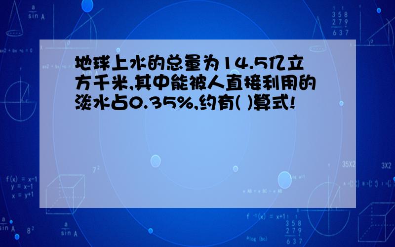 地球上水的总量为14.5亿立方千米,其中能被人直接利用的淡水占0.35%,约有( )算式!