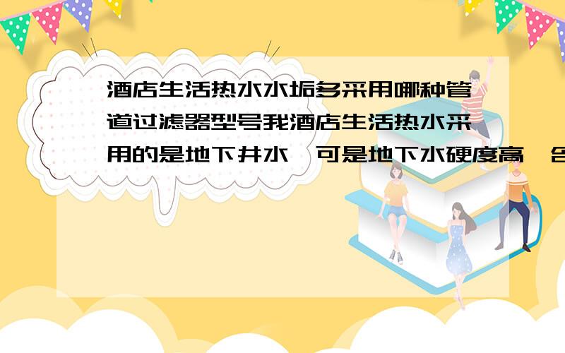 酒店生活热水水垢多采用哪种管道过滤器型号我酒店生活热水采用的是地下井水,可是地下水硬度高,含有大量的碳酸钙；碳酸镁.加热好有很多的白色水垢.