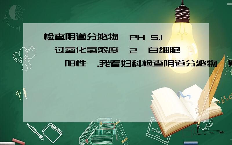 检查阴道分泌物,PH 5.1,过氧化氢浓度〈2,白细胞酯酶＊阳性＊.我看妇科检查阴道分泌物,第4项是PH 5.1,第7项是过氧化氢浓度〈2,白细胞酯酶＊阳性＊,这些都不合参考范围我想请问一下是什么用