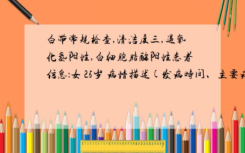 白带常规检查,清洁度三,过氧化氢阳性,白细胞脂酶阳性患者信息：女 25岁 病情描述(发病时间、主要症状等)：常规体检,上月体检完全正常,但是本月初来完月经后,白带有点发黄绿,去查了白带