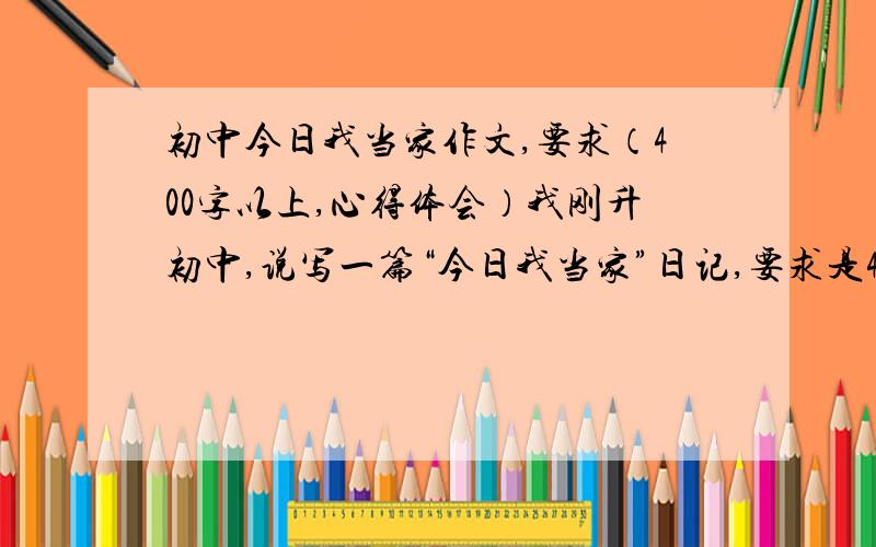 初中今日我当家作文,要求（400字以上,心得体会）我刚升初中,说写一篇“今日我当家”日记,要求是400字以上,心得体会,不过我想应该要有点过程,最后心得体会,大致是这样,我小学写了六年,被