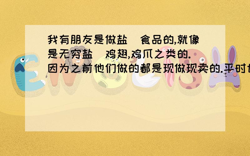 我有朋友是做盐焗食品的,就像是无穷盐焗鸡翅,鸡爪之类的.因为之前他们做的都是现做现卖的.平时也不敢做太多,怕变质.现在他像用真空包装拿到食品批发部去批发.我在网上查了下用新型多