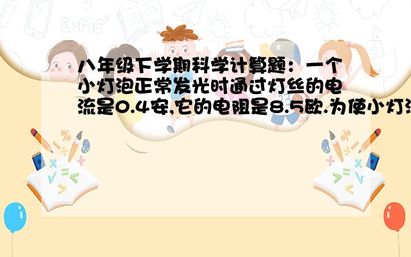 八年级下学期科学计算题：一个小灯泡正常发光时通过灯丝的电流是0.4安,它的电阻是8.5欧.为使小灯泡正常发光,需要在它两端加上多大的电压?