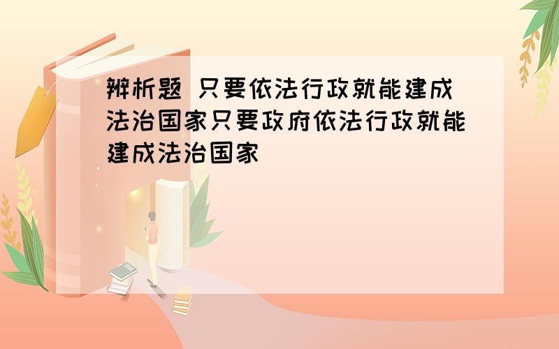 辨析题 只要依法行政就能建成法治国家只要政府依法行政就能建成法治国家