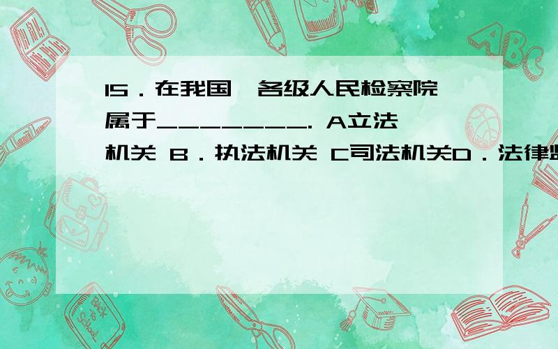 15．在我国,各级人民检察院属于_______. A立法机关 B．执法机关 C司法机关D．法律监督机关