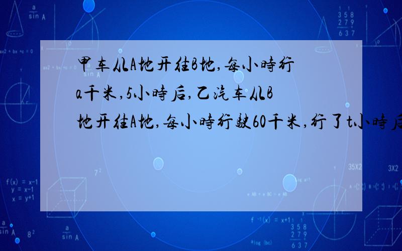 甲车从A地开往B地,每小时行a千米,5小时后,乙汽车从B地开往A地,每小时行驶60千米,行了t小时后,两车还相距x千米.两地之间的距离是多少千米?