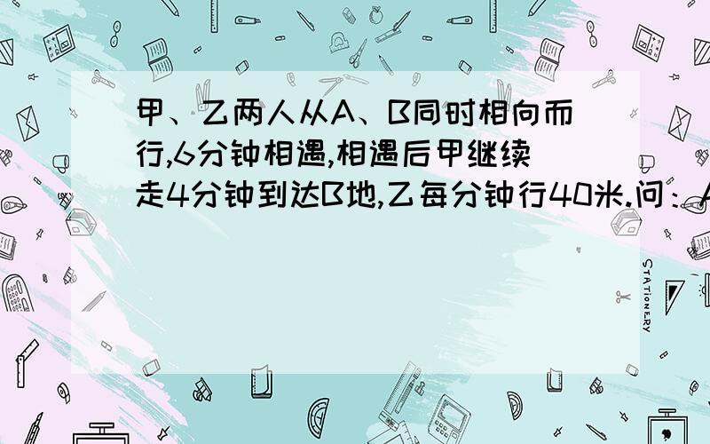 甲、乙两人从A、B同时相向而行,6分钟相遇,相遇后甲继续走4分钟到达B地,乙每分钟行40米.问：A、B两地相距多少米?