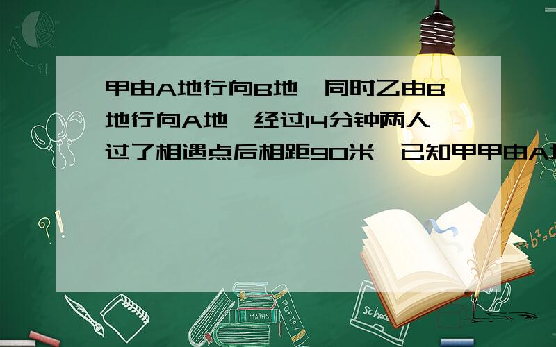 甲由A地行向B地,同时乙由B地行向A地,经过14分钟两人过了相遇点后相距90米,已知甲甲由A地行向B地,同时乙由B地行向A地,经过14分钟两人过了相遇点后相距90米,已知家性全程甲行全程要24分钟,乙