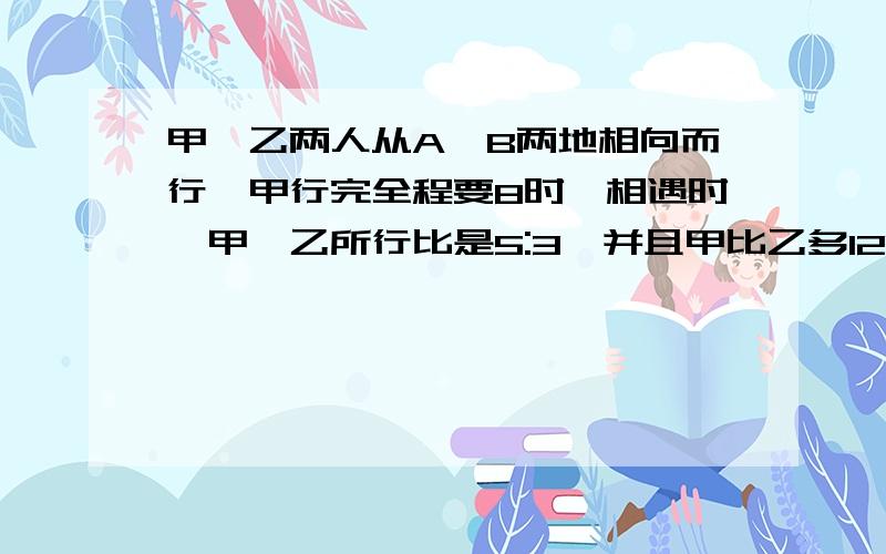 甲、乙两人从A、B两地相向而行,甲行完全程要8时,相遇时,甲、乙所行比是5:3,并且甲比乙多12千米,求乙速?