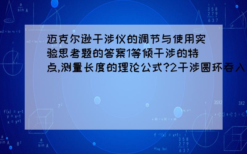 迈克尔逊干涉仪的调节与使用实验思考题的答案1等倾干涉的特点,测量长度的理论公式?2干涉圆环吞入一个环,动镜移动多远距离?两镜之间的距离如何变化?