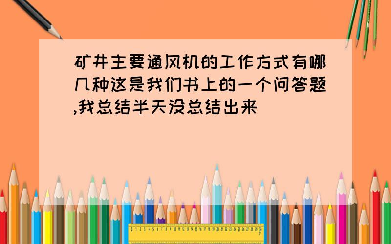 矿井主要通风机的工作方式有哪几种这是我们书上的一个问答题,我总结半天没总结出来