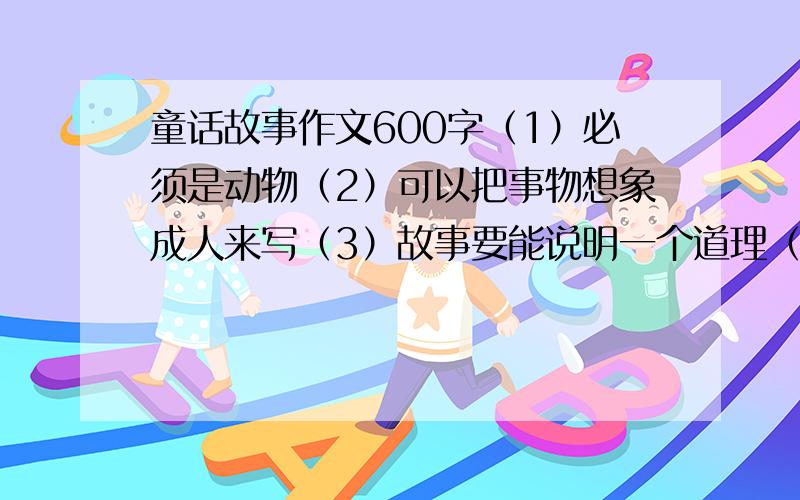 童话故事作文600字（1）必须是动物（2）可以把事物想象成人来写（3）故事要能说明一个道理（4）结尾要突出