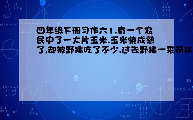 四年级下册习作六1.有一个农民中了一大片玉米.玉米快成熟了,却被野猪吃了不少.过去野猪一来可以开枪打,现在有了《野生动物保护法>,打不得了.你不打他,他就糟蹋粮食,为此,农民叫苦不迭2