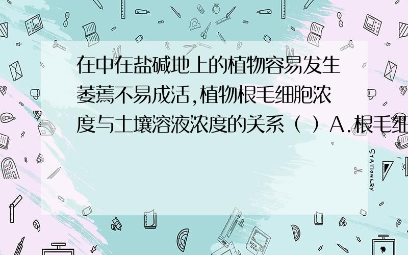 在中在盐碱地上的植物容易发生萎蔫不易成活,植物根毛细胞浓度与土壤溶液浓度的关系（ ）A.根毛细胞液浓度>土壤溶液的浓度B.根毛细胞液浓度=土壤溶液的浓度c.根毛细胞液浓度