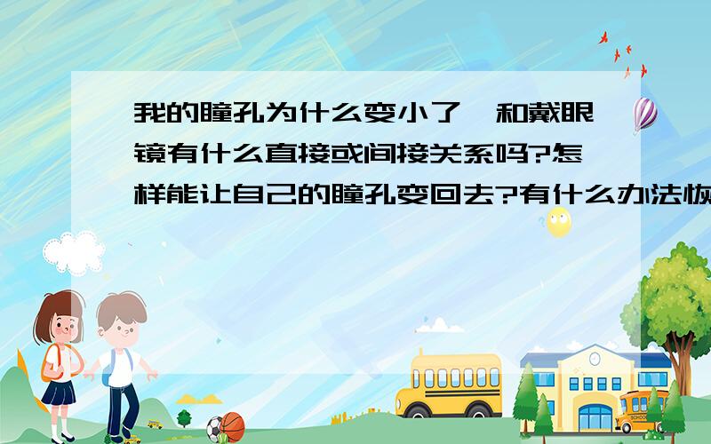 我的瞳孔为什么变小了,和戴眼镜有什么直接或间接关系吗?怎样能让自己的瞳孔变回去?有什么办法恢复,首先：我现在要用眼睛,会不会关于吃什么或多看什么有关.希望有原因,