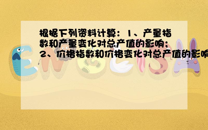 根据下列资料计算：1、产量指数和产量变化对总产值的影响；2、价格指数和价格变化对总产值的影响产品名称 计量单位 产量 单位价格基期 报告期 基期 报告期甲 件 2000 2400 4 5乙 台 100 120 5